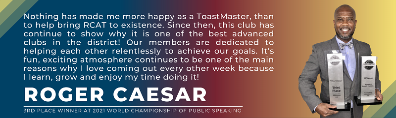 Roger Caesar says "Nothing has made me more happy as a ToastMaster, than to help bring RCAT to existence. Since then, this club has continue to show why it is one of the best advanced clubs in the district! Our members are dedicated to helping each other relentlessly to achieve our goals. It’s fun, exciting atmosphere continues to be one of the main reasons why I love coming out every other week because I learn, grow and enjoy my time doing it! "