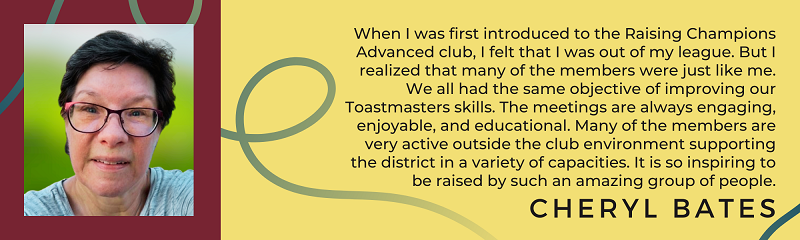 Cheryl Bates says "When I was first introduced to the Raising Champions Advanced club, I felt that I was out of my league.  But I realized that many of the members were just like me.  We all had the same objective of improving our Toastmaster skills.  The meetings are always engaging, enjoyable and educational.  Many of the members are very active outside the club environment supporting the district in a variety of capacities.  It is so inspiring to be raised up by such an amazing group of people."