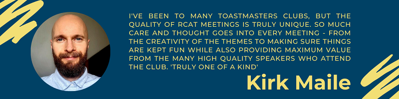 Kirk Maile says "I've been to many Toastmasters clubs, but the quality of RCAT meetings is truly unique. So much care and thought goes into every meeting - from the creativity of the themes to making sure things are kept fun while also providing maximum value from the many high quality speakers who attend the club. Truly one of a kind"